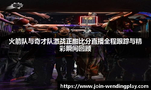 火箭队与奇才队激战正酣比分直播全程跟踪与精彩瞬间回顾