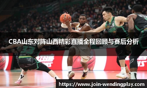 CBA山东对阵山西精彩直播全程回顾与赛后分析